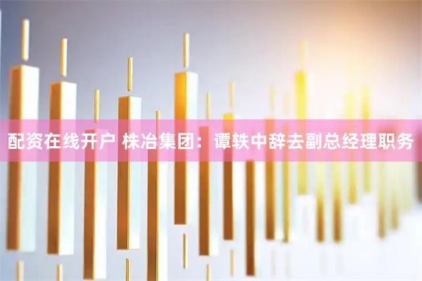 配资在线开户 株冶集团：谭轶中辞去副总经理职务