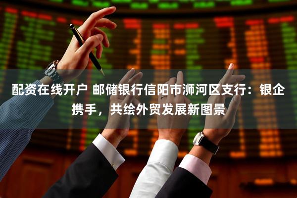 配资在线开户 邮储银行信阳市浉河区支行：银企携手，共绘外贸发展新图景