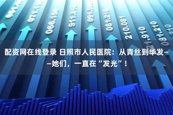 配资网在线登录 日照市人民医院：从青丝到华发——她们，一直在“发光”！