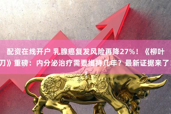 配资在线开户 乳腺癌复发风险再降27%！《柳叶刀》重磅：内分泌治疗需要维持几年？最新证据来了！