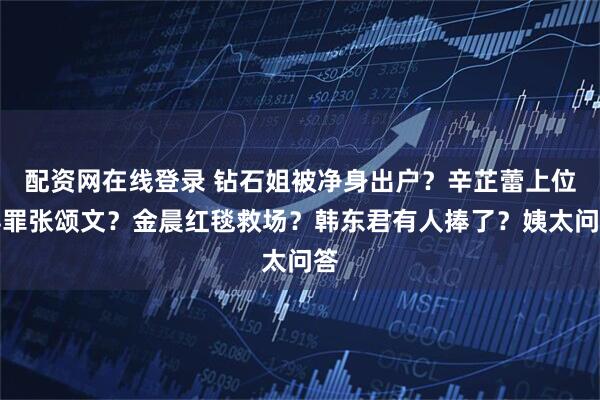 配资网在线登录 钻石姐被净身出户？辛芷蕾上位得罪张颂文？金晨红毯救场？韩东君有人捧了？姨太问答