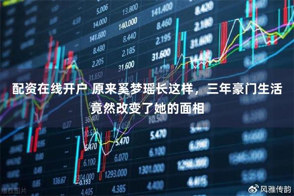 配资在线开户 原来奚梦瑶长这样，三年豪门生活竟然改变了她的面相