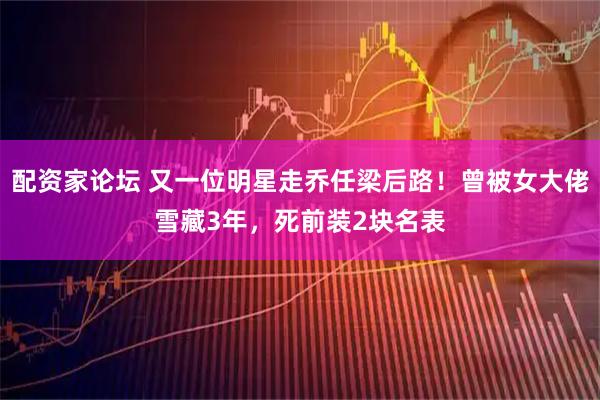 配资家论坛 又一位明星走乔任梁后路！曾被女大佬雪藏3年，死前装2块名表
