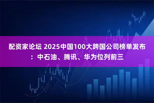 配资家论坛 2025中国100大跨国公司榜单发布：中石油、腾讯、华为位列前三