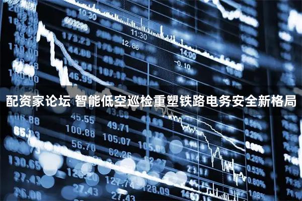 配资家论坛 智能低空巡检重塑铁路电务安全新格局