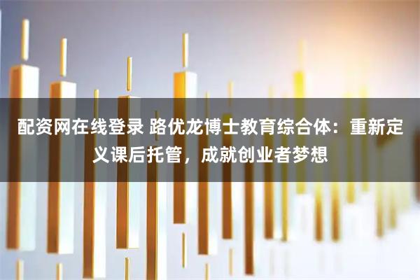 配资网在线登录 路优龙博士教育综合体：重新定义课后托管，成就创业者梦想