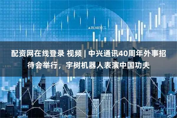 配资网在线登录 视频 | 中兴通讯40周年外事招待会举行，宇树机器人表演中国功夫