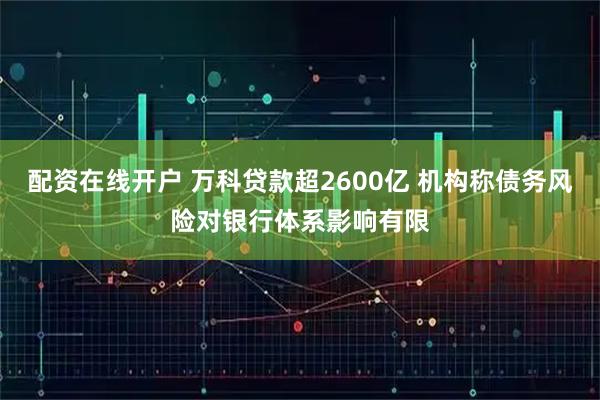 配资在线开户 万科贷款超2600亿 机构称债务风险对银行体系影响有限