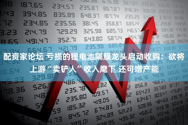 配资家论坛 亏损的锂电池隔膜龙头启动收购：欲将上游“卖铲人”收入麾下 还可增产能