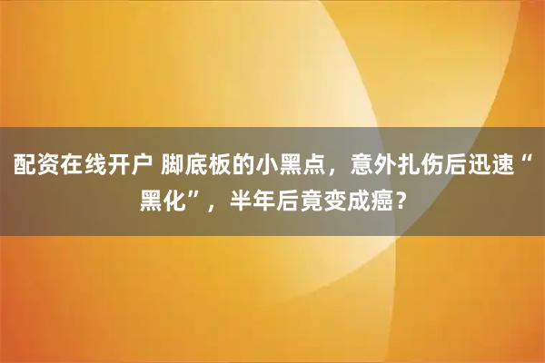 配资在线开户 脚底板的小黑点，意外扎伤后迅速“黑化”，半年后竟变成癌？