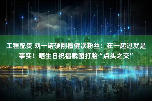工程配资 刘一诺硬刚檀健次粉丝：在一起过就是事实！晒生日祝福截图打脸“点头之交”