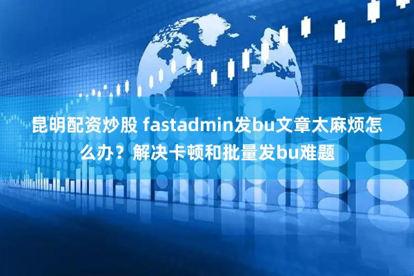 昆明配资炒股 fastadmin发bu文章太麻烦怎么办？解决卡顿和批量发bu难题