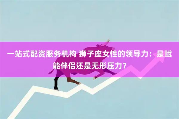 一站式配资服务机构 狮子座女性的领导力：是赋能伴侣还是无形压力？