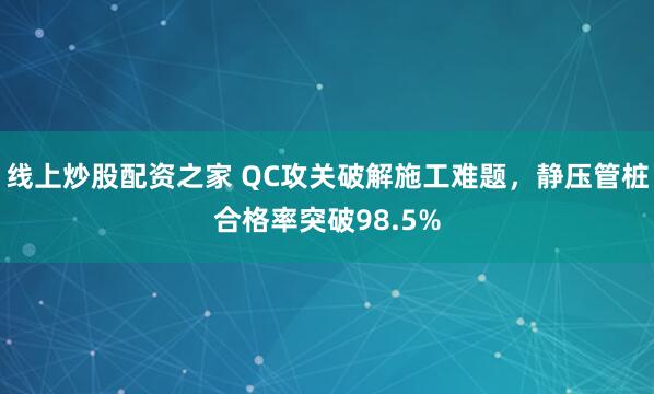 线上炒股配资之家 QC攻关破解施工难题，静压管桩合格率突破98.5%