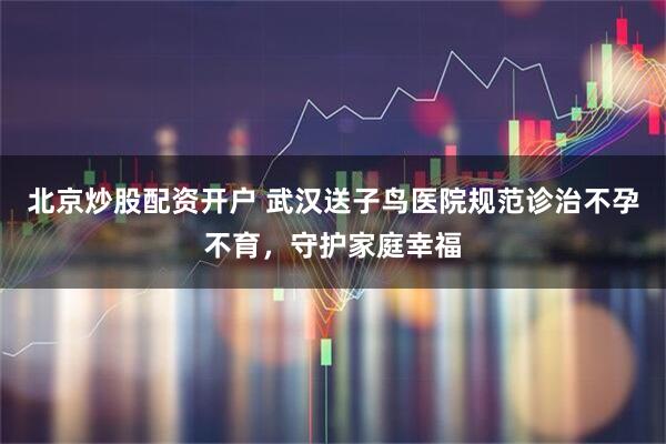 北京炒股配资开户 武汉送子鸟医院规范诊治不孕不育，守护家庭幸福