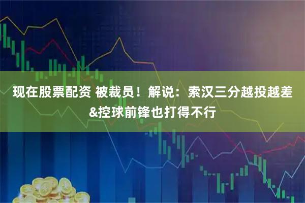 现在股票配资 被裁员！解说：索汉三分越投越差&控球前锋也打得不行