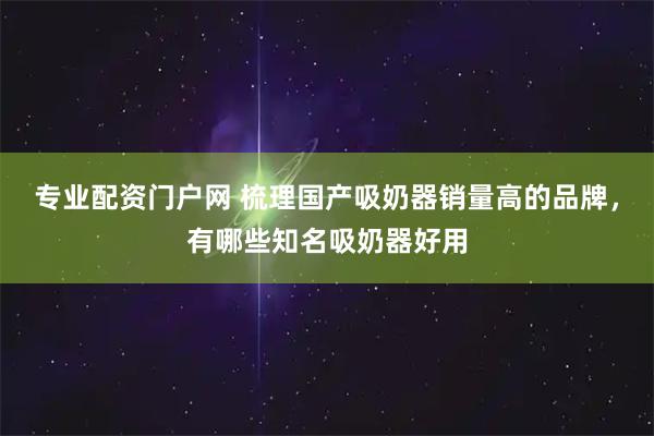 专业配资门户网 梳理国产吸奶器销量高的品牌，有哪些知名吸奶器好用