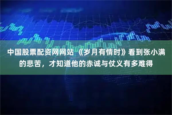 中国股票配资网网站 《岁月有情时》看到张小满的悲苦，才知道他的赤诚与仗义有多难得