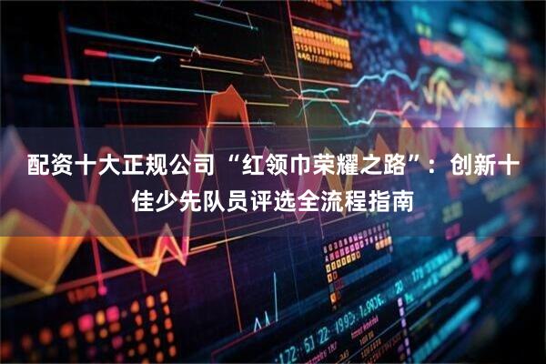 配资十大正规公司 “红领巾荣耀之路”：创新十佳少先队员评选全流程指南