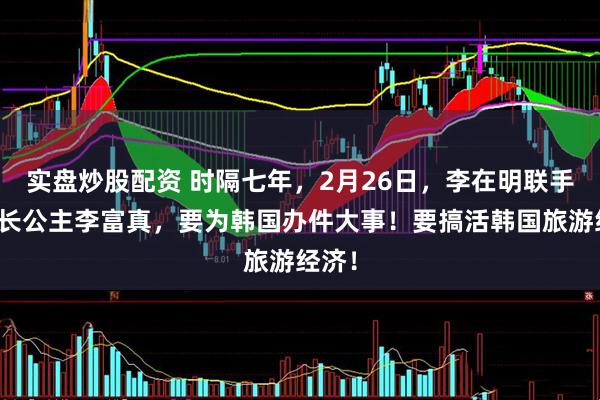 实盘炒股配资 时隔七年，2月26日，李在明联手三星长公主李富真，要为韩国办件大事！要搞活韩国旅游经济！