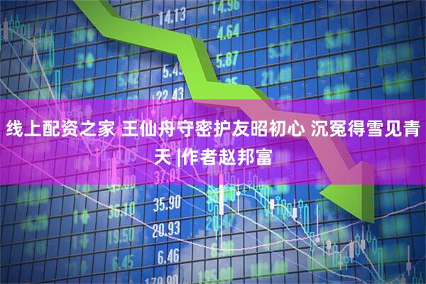 线上配资之家 王仙舟守密护友昭初心 沉冤得雪见青天 |作者赵邦富