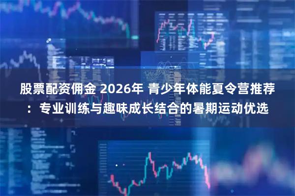 股票配资佣金 2026年 青少年体能夏令营推荐：专业训练与趣味成长结合的暑期运动优选