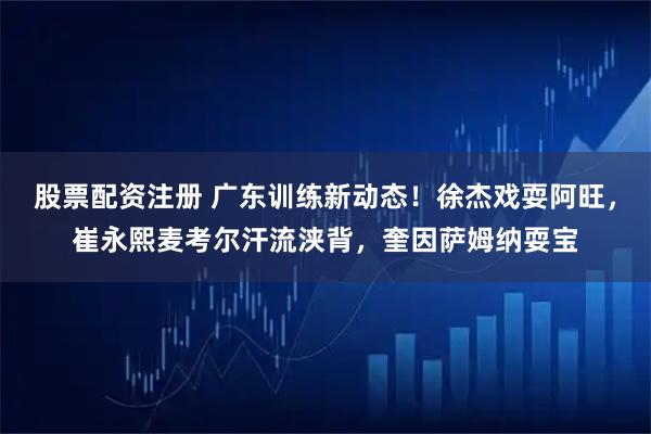 股票配资注册 广东训练新动态！徐杰戏耍阿旺，崔永熙麦考尔汗流浃背，奎因萨姆纳耍宝