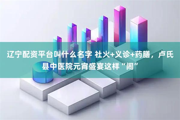 辽宁配资平台叫什么名字 社火+义诊+药膳，卢氏县中医院元宵盛宴这样“闹”