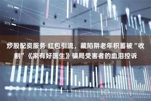 炒股配资服务 红包引流，藏陷阱老年积蓄被“收割”《家有好医生》骗局受害者的血泪控诉