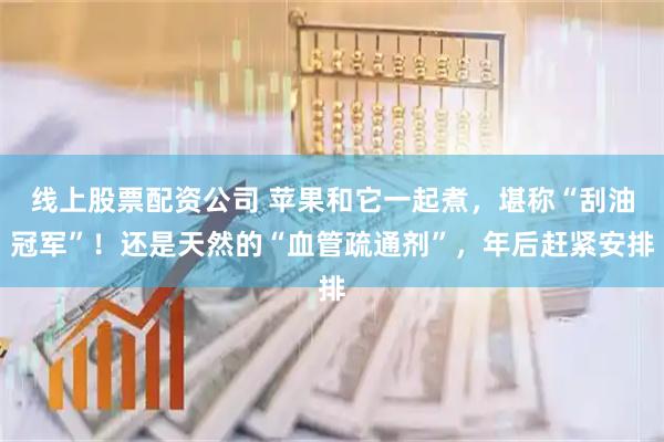 线上股票配资公司 苹果和它一起煮，堪称“刮油冠军”！还是天然的“血管疏通剂”，年后赶紧安排