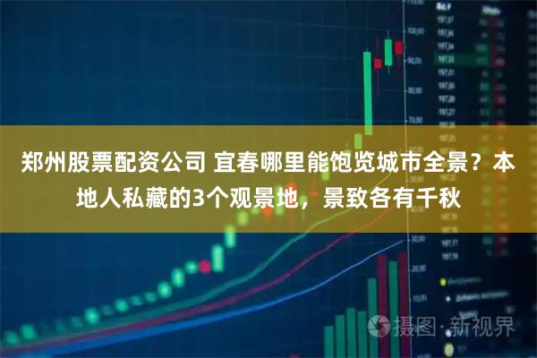 郑州股票配资公司 宜春哪里能饱览城市全景？本地人私藏的3个观景地，景致各有千秋