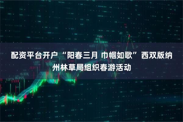 配资平台开户 “阳春三月 巾帼如歌” 西双版纳州林草局组织春游活动
