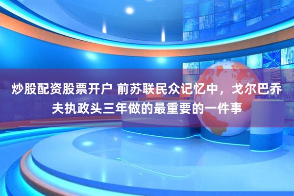 炒股配资股票开户 前苏联民众记忆中，戈尔巴乔夫执政头三年做的最重要的一件事