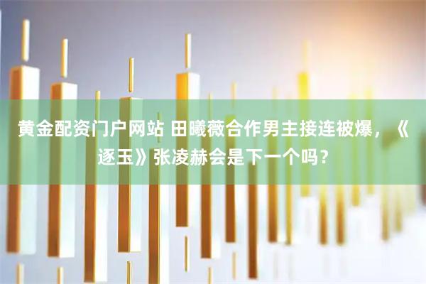 黄金配资门户网站 田曦薇合作男主接连被爆，《逐玉》张凌赫会是下一个吗？