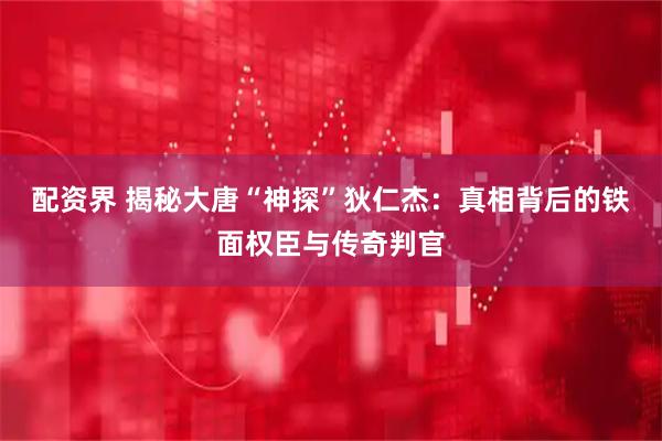 配资界 揭秘大唐“神探”狄仁杰：真相背后的铁面权臣与传奇判官
