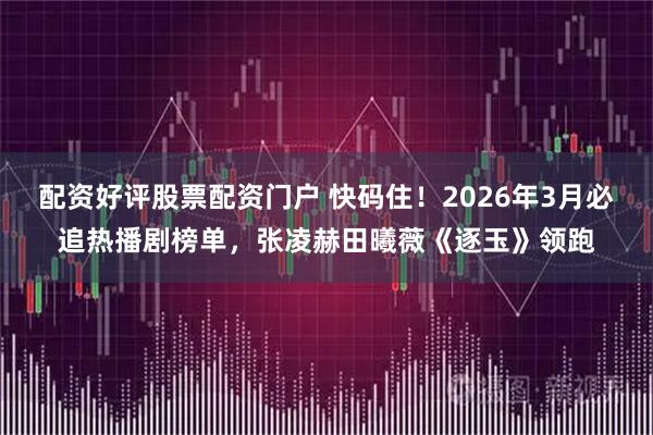 配资好评股票配资门户 快码住！2026年3月必追热播剧榜单，张凌赫田曦薇《逐玉》领跑