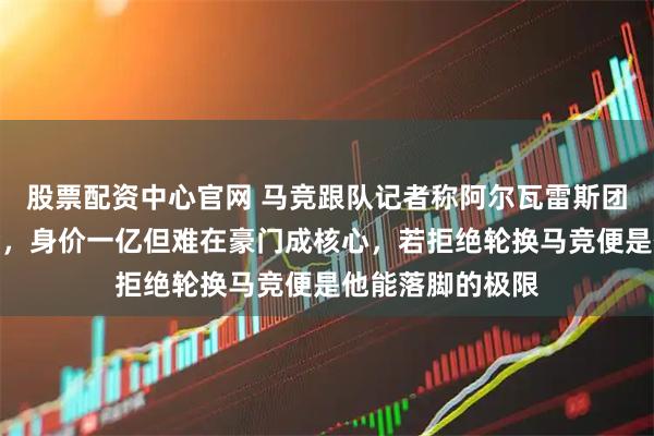 股票配资中心官网 马竞跟队记者称阿尔瓦雷斯团队一直催他转会，身价一亿但难在豪门成核心，若拒绝轮换马竞便是他能落脚的极限