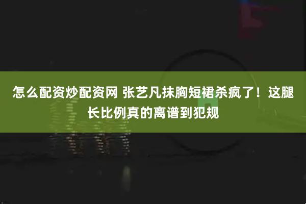怎么配资炒配资网 张艺凡抹胸短裙杀疯了！这腿长比例真的离谱到犯规