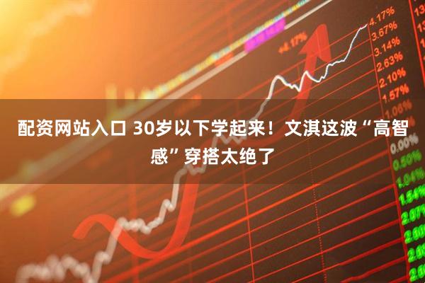 配资网站入口 30岁以下学起来！文淇这波“高智感”穿搭太绝了