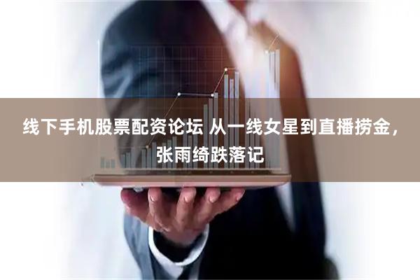线下手机股票配资论坛 从一线女星到直播捞金，张雨绮跌落记