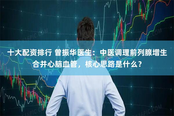 十大配资排行 曾振华医生：中医调理前列腺增生合并心脑血管，核心思路是什么？