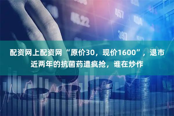 配资网上配资网 “原价30，现价1600”，退市近两年的抗菌药遭疯抢，谁在炒作