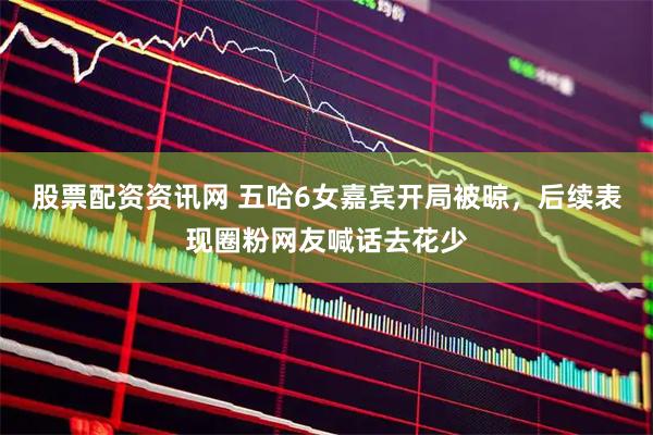 股票配资资讯网 五哈6女嘉宾开局被晾，后续表现圈粉网友喊话去花少