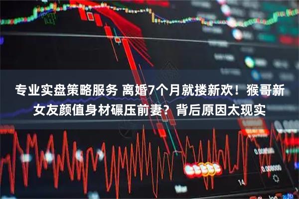 专业实盘策略服务 离婚7个月就搂新欢！猴哥新女友颜值身材碾压前妻？背后原因太现实
