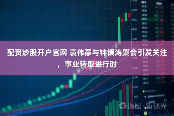 配资炒股开户官网 袁伟豪与钟镇涛聚会引发关注，事业转型进行时