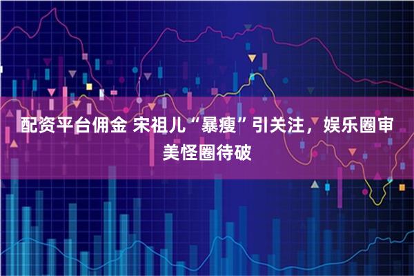 配资平台佣金 宋祖儿“暴瘦”引关注，娱乐圈审美怪圈待破