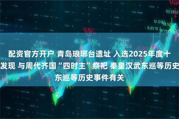 配资官方开户 青岛琅琊台遗址 入选2025年度十大考古新发现 与周代齐国“四时主”祭祀 秦皇汉武东巡等历史事件有关